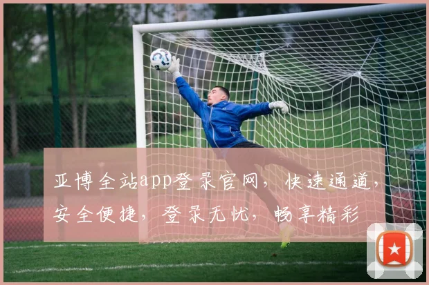 亚博全站app登录官网，快速通道，安全便捷，登录无忧，畅享精彩